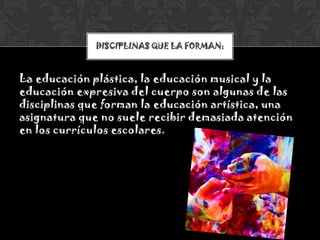 La educación plástica, la educación musical y la
educación expresiva del cuerpo son algunas de las
disciplinas que forman la educación artística, una
asignatura que no suele recibir demasiada atención
en los currículos escolares.
DISCIPLINAS QUE LA FORMAN:
 