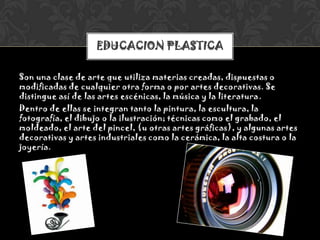 Son una clase de arte que utiliza materias creadas, dispuestas o
modificadas de cualquier otra forma o por artes decorativas. Se
distingue así de las artes escénicas, la música y la literatura.
Dentro de ellas se integran tanto la pintura, la escultura, la
fotografía, el dibujo o la ilustración; técnicas como el grabado, el
moldeado, el arte del pincel, (u otras artes gráficas), y algunas artes
decorativas y artes industriales como la cerámica, la alta costura o la
joyería.
EDUCACION PLASTICA
 