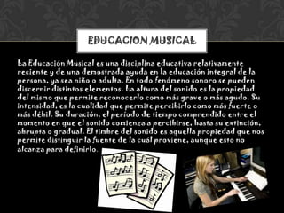 La Educación Musical es una disciplina educativa relativamente
reciente y de una demostrada ayuda en la educación integral de la
persona, ya sea niño o adulta. En todo fenómeno sonoro se pueden
discernir distintos elementos. La altura del sonido es la propiedad
del mismo que permite reconocerlo como más grave o más agudo. Su
intensidad, es la cualidad que permite percibirlo como más fuerte o
más débil. Su duración, el período de tiempo comprendido entre el
momento en que el sonido comienza a percibirse, hasta su extinción,
abrupta o gradual. El timbre del sonido es aquella propiedad que nos
permite distinguir la fuente de la cuál proviene, aunque esto no
alcanza para definirlo.
EDUCACION MUSICAL
 