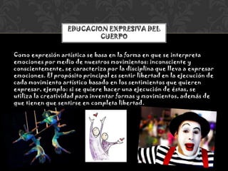 Como expresión artística se basa en la forma en que se interpreta
emociones por medio de nuestros movimientos: inconsciente y
conscientemente, se caracteriza por la disciplina que lleva a expresar
emociones. El propósito principal es sentir libertad en la ejecución de
cada movimiento artístico basado en los sentimientos que quieren
expresar, ejemplo: si se quiere hacer una ejecución de éstas, se
utiliza la creatividad para inventar formas y movimientos, además de
que tienen que sentirse en completa libertad.
EDUCACION EXPRESIVA DEL
CUERPO
 
