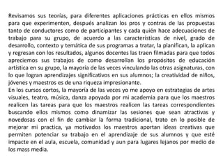 Revisamos sus teorías, para diferentes aplicaciones prácticas en ellos mismos 
para que experimenten, después analizan los pros y contras de las propuestas 
tanto de conductores como de participantes y cada quién hace adecuaciones de 
trabajo para su grupo, de acuerdo a las características de nivel, grado de 
desarrollo, contexto y temática de sus programas a tratar, la planifican, la aplican 
y regresan con los resultados, algunos docentes las traen filmadas para que todos 
apreciemos sus trabajos de como desarrollan los propósitos de educación 
artística en su grupo, la mayoría de las veces vinculando las otras asignaturas, con 
lo que logran aprendizajes significativos en sus alumnos; la creatividad de niños, 
jóvenes y maestros es de una riqueza impresionante. 
En los cursos cortos, la mayoría de las veces yo me apoyo en estrategias de artes 
visuales, teatro, música, danza apoyada por mi academia para que los maestros 
realicen las tareas para que los maestros realicen las tareas correspondientes 
buscando ellos mismos como dinamizar las sesiones que sean atractivas y 
novedosas con el fin de cambiar la forma tradicional, trato en lo posible de 
mejorar mi practica, ya motivados los maestros aportan ideas creativas que 
permiten potenciar su trabajo en el aprendizaje de sus alumnos y que esté 
impacte en el aula, escuela, comunidad y aun para lugares lejanos por medio de 
los mass media. 
 
