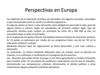 Perspectivas en Europa 
Los objetivos de la educación artística son parecidos con algunas variantes, vinculados 
a ejes transversales entre lo social y las demás asignaturas. 
En algunos países se tiene a esta educación como obligatoria para toda la vida, pero de 
alguna forma o manera todos los estudiantes de primaria reciben algún tipo de 
educación artística pues reciben un promedio de entre 50 y 100 HRS al año, en 
secundaria baja un poco el promedio. 
En la mayoría de los países ofrecen actividades extracurriculares de educación artística. 
En 12 países se promueve por medio de sus programas hacer uso de las TIC en la 
educación artística y cultural. 
Mediante diversos tipos de organización se busca desarrollar y unir arte, cultura y 
educación. 
La evaluación, se realiza mediante diferentes tipos de escalas, pero en general no 
impacta, si es suficiente o insuficiente en el progreso de los alumnos. 
Los docentes que están frente al grupo se les llama generalistas y reciben formación 
para enseñar artes. En secundaria los profesores especialistas son las que la imparten, 
demostrando sus competencias artísticas últimamente el ámbito político y otras 
instituciones apoyan proyectos artísticos educativos. 
 
