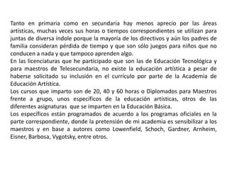 Tanto en primaria como en secundaria hay menos aprecio por las áreas 
artísticas, muchas veces sus horas o tiempos correspondientes se utilizan para 
juntas de diversa índole porque la mayoría de los directivos y aún los padres de 
familia consideran pérdida de tiempo y que son sólo juegos para niños que no 
conducen a nada y que tampoco aprenden algo. 
En las licenciaturas que he participado que son las de Educación Tecnológica y 
para maestros de Telesecundaria, no existe la educación artística a pesar de 
haberse solicitado su inclusión en el currículo por parte de la Academia de 
Educación Artística. 
Los cursos que imparto son de 20, 40 y 60 horas o Diplomados para Maestros 
frente a grupo, unos específicos de la educación artísticas, otros de las 
diferentes asignaturas que se imparten en la Educación Básica. 
Los específicos están programados de acuerdo a los programas oficiales en la 
parte correspondiente, donde la pretensión de mi academia es sensibilizar a los 
maestros y en base a autores como Lowenfield, Schoch, Gardner, Arnheim, 
Eisner, Barbosa, Vygotsky, entre otros. 
 