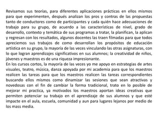 Revisamos sus teorías, para diferentes aplicaciones prácticas en ellos mismos 
para que experimenten, después analizan los pros y contras de las propuestas 
tanto de conductores como de participantes y cada quién hace adecuaciones de 
trabajo para su grupo, de acuerdo a las características de nivel, grado de 
desarrollo, contexto y temática de sus programas a tratar, la planifican, la aplican 
y regresan con los resultados, algunos docentes las traen filmadas para que todos 
apreciemos sus trabajos de como desarrollan los propósitos de educación 
artística en su grupo, la mayoría de las veces vinculando las otras asignaturas, con 
lo que logran aprendizajes significativos en sus alumnos; la creatividad de niños, 
jóvenes y maestros es de una riqueza impresionante. 
En los cursos cortos, la mayoría de las veces yo me apoyo en estrategias de artes 
visuales, teatro, música, danza apoyada por mi academia para que los maestros 
realicen las tareas para que los maestros realicen las tareas correspondientes 
buscando ellos mismos como dinamizar las sesiones que sean atractivas y 
novedosas con el fin de cambiar la forma tradicional, trato en lo posible de 
mejorar mi practica, ya motivados los maestros aportan ideas creativas que 
permiten potenciar su trabajo en el aprendizaje de sus alumnos y que esté 
impacte en el aula, escuela, comunidad y aun para lugares lejanos por medio de 
los mass media. 
 