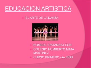 EDUCACION ARTISTICA
 EL ARTE DE LA DANZA
 NOMBRE: DAYANNA LEON
 COLEGIO HUMBERTO MATA
MARTINEZ
 CURSO PRIMERO «A» BGU
 