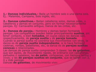 1.- Danzas individuales.- Baila un hombre solo o una dama sola.
Ej.: Malambo, Campana, Solo inglés, etc.
2.- Danzas colectivas.- Bailan caballeros solos, damas solas, o
caballeros y damas en conjunto, pero sin formar necesariamente
parejas. Ej: Carnavalito antiguo, Danza de las cintas, etc.
3.- Danzas de pareja.- Hombres y damas bailan formando
parejas. Los compañeros pueden bailar principalmente sueltos, sin
tener contacto, o bien tomados, en cuyos casos las danzas son,
respectivamente, de pareja suelta y de pareja tomada.
Cuando la pareja suelta no coordina sus movimientos con otras, la
danza es de pareja suelta independiente; si lo hace formand
cadenas, rondas, pabellones, etc, la danza es de parejas sueltas
conexas o relacionadas.
Las danzas de pareja suelta comprenden 3 clases: las de galanteo,
que son ágiles, de movimiento rápido, de ordinario con castañetas,
pañuelos y zapateos; las de salón, cortesanas, con tiempos lentos y
vivos; y las de parejas sueltas en conjunto, que se bailan con 3,
4 y más parejas.
Danzas de galanteo, de movimiento vivo:
 