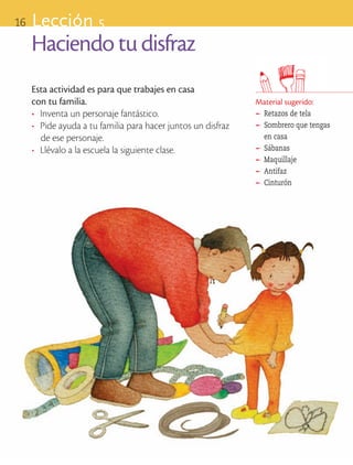 16       Lección 5
            Haciendo tu disfraz
            Esta actividad es para que trabajes en casa 		
            con tu familia.                                           Material sugerido:
            •	 Inventa un personaje fantástico.                       ®
                                                                       	 Retazos de tela
            •	 Pide ayuda a tu familia para hacer juntos un disfraz   ®
                                                                       	 Sombrero que tengas
               de ese personaje.                                         en casa
            •	 Llévalo a la escuela la siguiente clase.               ®
                                                                       	 Sábanas
                                                                      ®
                                                                       	 Maquillaje
                                                                      ®
                                                                       	 Antifaz
                                                                      ®
                                                                       	 Cinturón




ART-BAS-FAS-EXP-EDU-ART-1-P-001-16 16                                                      7/5/09 13:28:17
 
