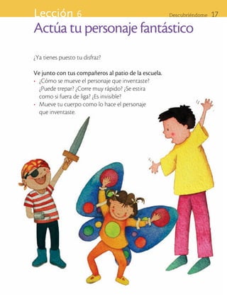 Lección 6                                             Descubriéndome      17

                      Actúa tu personaje fantástico
                      ¿Ya tienes puesto tu disfraz?

                      Ve junto con tus compañeros al patio de la escuela.
                      •	 ¿Cómo se mueve el personaje que inventaste? 		
                         ¿Puede trepar? ¿Corre muy rápido? ¿Se estira 		
                         como si fuera de liga? ¿Es invisible?
                      •	 Mueve tu cuerpo como lo hace el personaje 	
                         que inventaste.




ART-BAS-FAS-EXP-EDU-ART-1-P-001-17 17                                                        7/5/09 13:28:23
 