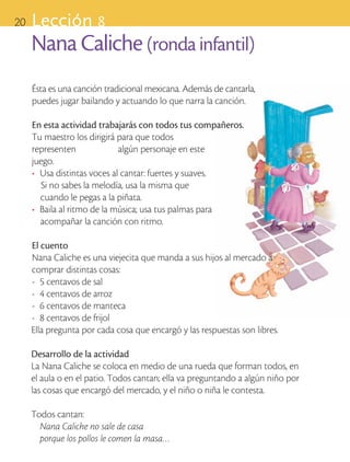 20       Lección 8
            Nana Caliche (ronda infantil)
            Ésta es una canción tradicional mexicana. Además de cantarla,
            puedes jugar bailando y actuando lo que narra la canción.

            En esta actividad trabajarás con todos tus compañeros.
            Tu maestro los dirigirá para que todos
            representen 		           algún personaje en este
            juego.
            •	 Usa distintas voces al cantar: fuertes y suaves.
               Si no sabes la melodía, usa la misma que
               cuando le pegas a la piñata.
            •	 Baila al ritmo de la música; usa tus palmas para
               acompañar la canción con ritmo.

            El cuento
            Nana Caliche es una viejecita que manda a sus hijos al mercado a
            comprar distintas cosas:
            -	 5 centavos de sal
            -	 4 centavos de arroz
            -	 6 centavos de manteca
            -	 8 centavos de frijol
            Ella pregunta por cada cosa que encargó y las respuestas son libres.

            Desarrollo de la actividad
            La Nana Caliche se coloca en medio de una rueda que forman todos, en
            el aula o en el patio. Todos cantan; ella va preguntando a algún niño por
            las cosas que encargó del mercado, y el niño o niña le contesta.

            Todos cantan:
              Nana Caliche no sale de casa
              porque los pollos le comen la masa…

ART-BAS-FAS-EXP-EDU-ART-1-P-001-20 20                                                   7/5/09 13:28:58
 