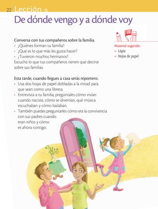 22       Lección 9
            De dónde vengo y a dónde voy
            Conversa con tus compañeros sobre la familia.
            •	 ¿Quiénes forman tu familia?                           Material sugerido:
            •	 ¿Qué es lo que más les gusta hacer?                   ®
                                                                      	 Lápiz
            •	 ¿Tuvieron muchos hermanos?                            ®
                                                                      	 Hojas de papel
            Escucha lo que tus compañeros tienen que decirte 	
            sobre sus familias.

            Esta tarde, cuando llegues a casa serás reportero.
            •	 Usa dos hojas de papel dobladas a la mitad para 		
               que sean como una libreta.
            •	 Entrevista a tu familia; pregúntales cómo vivían
               cuando naciste, cómo se divertían, qué música
               escuchaban y cómo bailaban.
            •	 También puedes preguntarles cómo era la convivencia
               con sus padres cuando 						
               eran niños y cómo							
               es ahora contigo.




ART-BAS-FAS-EXP-EDU-ART-1-P-001-22 22                                                     7/5/09 13:29:12
 
