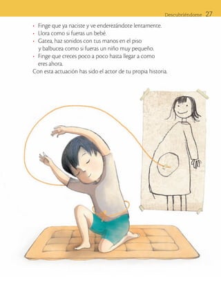Descubriéndome      27
                      •	 Finge que ya naciste y ve enderezándote lentamente.
                      •	 Llora como si fueras un bebé.
                      •	 Gatea, haz sonidos con tus manos en el piso
                         y balbucea como si fueras un niño muy pequeño.
                      •	 Finge que creces poco a poco hasta llegar a como 	
                         eres ahora.
                      Con esta actuación has sido el actor de tu propia historia.




ART-BAS-FAS-EXP-EDU-ART-1-P-001-27 27                                                           7/5/09 13:32:10
 