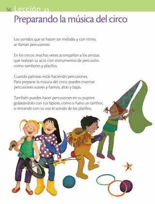 56       Lección 23
            Preparando la música del circo
            Los sonidos que se hacen sin melodía y con ritmo, 		
            se llaman percusiones.

            En los circos, muchas veces acompañan a los artistas
            que realizan su acto con instrumentos de percusión,
            como tambores y platillos.

            Cuando palmeas estás haciendo percusiones.
            Para preparar la música del circo, puedes inventar
            percusiones suaves y fuertes, altas y bajas.

            También puedes hacer percusiones en tu pupitre
            golpeándolo con tus lápices, como si fuera un tambor,
            o imitando con tu voz el sonido de los platillos.




ART-BAS-FAS-EXP-EDU-ART-1-P-001-56 56                               7/5/09 13:35:51
 