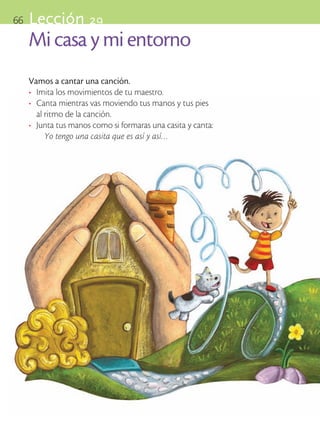 66       Lección 29
            Mi casa y mi entorno
            Vamos a cantar una canción.
            •	 Imita los movimientos de tu maestro.
            •	 Canta mientras vas moviendo tus manos y tus pies 	
               al ritmo de la canción.
            •	 Junta tus manos como si formaras una casita y canta:
                  Yo tengo una casita que es así y así…




ART-BAS-FAS-EXP-EDU-ART-1-P-001-66 66                                 7/5/09 13:37:49
 