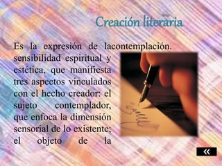 Creación literaria
Es la expresión de la
sensibilidad espiritual y
estética, que manifiesta
tres aspectos vinculados
con el hecho creador: el
sujeto contemplador,
que enfoca la dimensión
sensorial de lo existente;
el objeto de la
contemplación.
 