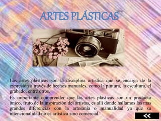 ARTES PLÁSTICAS
Las artes plásticas son la disciplina artística que se encarga de la
expresión a través de hechos manuales, como la pintura, la escultura, el
grabado, entre otros.
Es importante comprender que las artes plásticas son un producto
único, fruto de la inspiración del artistas, es allí donde hallamos las mas
grandes diferencias con la artesanía o manualidad ya que su
intencionalidad no es artística sino comercial.
 