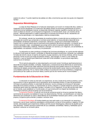 explorar la cultura. Y cuando repetimos las salidas con ellos, encontramos que esto nos ayuda a la integración
familiar”.
Supuestos Metodológicos
La clase de Artes Plásticas en la Institución desempeña una función en el desarrollo ético, estético e
imaginativo de los estudiantes. En la ejecución del trabajo artístico se promueve gradualmente el control y
afinamiento de las habilidades motoras, se desarrolla orientación espacial, equilibrio y sentido del ritmo, así
mismo se libera la intuición y se enriquecen la imaginación, la memoria táctil, visual y la inventiva de los
jóvenes. Además desempeña un papel fundamental en el proceso de formación de los estudiantes con
limitaciones de aprendizaje o con capacidades o talentos excepcionales,
Sin embargo, atender las necesidades de enseñanza básica a través del arte se constituye en una
pedagogía de la acción que comprende un contrato social colectivo, en busca del pleno desarrollo de la
personalidad, de libertad fundamental, comprensión, tolerancia y respeto por la diversidad mediante la
creación de un contexto óptimo para el crecimiento de la prestación del servicio educativo. La creación de un
contexto apropiado, exige una pedagogía que ponga acento sobre la expresión global del niño mediante
exposiciones intelectuales y estéticas, mediante un llamado a lo racional y a lo imaginario, a la sensibilidad, la
espiritualidad, a la expresión, a la técnica y a la producción.
“La educación en artes contribuye a fortalecer las funciones psicológicas, en cuanto permite saborear
la vida por el solo gusto de hacerlo, contemplar en libertad las propias evocaciones y fantasías, las cualidades
formales del entorno natural, el espíritu de la gente, el juego expresivo y las formas artísticas, afirmar el gusto
personal y formar el juicio que exige el quehacer artístico, para escoger un motivo o unos medios de
expresión, o que se requiere para seleccionar cosas del mundo alrededor, lo que produce seguridad y
autonomía en el individuo”.
“Por lo tanto la educación en artes desempeña una función social. Contribuye significativamente al
desarrollo de actitudes sensibles, confiadas, respetuosas y comprensivas de las diferencias en sentimientos,
ideas y trabajos. Previene las malas relaciones entre las personas hace posible instaurar en la Institución
relaciones de calidad, promoviendo procesos armónicos de transformación social, hacia la conformación de
comunidades autónomas. Por su misma índole conlleva a la producción de formas simbólicas y metafóricas
particulares por las cuales se comunican ideas y sueños que de otra manera serían incomunicables
11
”.
Fundamentos de la Educación en Artes
La educación en artes es ante todo una experiencia, se vive a través de la continua práctica y como
tal promueve no solo la apreciación sino la apropiación de la creatividad artística. El valor de pensamiento,
intrínseco a la práctica artística, no está dado de antemano: ocurre y emerge con el transcurrir del propio
desarrollo de la práctica artística. Lo representado se recrea y adquiere un sentido desde las acciones que el
estudiante ejerce sobre los materiales visuales y virtuales y en su integración. Es por ello que las artes valen
por sí mismas, pues establecen un mundo propio, en cuya construcción se integran las facultades, se
manifiesta la memoria cultural al tiempo que se la transforma.
Fundamento Filosófico: El arte es una forma de conciencia social en el que se expresan las ideas y
sentimientos de acuerdo a la realidad en la que nos desenvolvemos. Permite, una identificación con todos los
elementos que constituyen la cultura, desarrollando así la sensibilidad necesaria para cultivar y crear valores
propios y la apertura para entender y aceptar o rechazar otros.
Fundamento Psicológico:El hombre desde que nace está sujeto a una interacción con personas y
fenómenos, que le hacen reaccionar psicológica y emotivamente, ya sea en forma positiva o negativa. En este
sentido, está probado que la experiencia artística, permite al joven desahogarse y liberarse de aquello que le
está afectando. También favorece el desarrollo de sus cualidades, sensibilidad, hábitos y habilidades que le
ayudaran a alcanzar su formación plena.
11
Orientaciones curriculares. Revolución educativa Colombia aprende. Ministerio de Educación Nacional. Dirección en Internet;
http://menweb.mineducacion.gov.co/lineamientos/artistica/desarrollo.asp?id=29
 