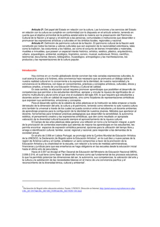 Artículo 2º. Del papel del Estado en relación con la cultura. Las funciones y los servicios del Estado
en relación con la cultura se cumplirán en conformidad con lo dispuesto en el artículo anterior, teniendo en
cuenta que el objetivo primordial de la política estatal sobre la materia son la preservación del Patrimonio
Cultural de la Nación y el apoyo y el estímulo a las personas, comunidades e instituciones que desarrollen o
promuevan las expresiones artísticas y culturales en los ámbitos locales, regionales y nacional.
Artículo 4º. Definición de patrimonio cultural de la Nación. El patrimonio cultural de la Nación está
constituido por todos los bienes y valores culturales que son expresión de la nacionalidad colombiana, tales
como la tradición, las costumbres y los hábitos, así como el conjunto de bienes inmateriales y materiales,
muebles e inmuebles, que poseen un especial interés histórico, artístico, estético, plástico, arquitectónico,
urbano, arqueológico, ambiental, ecológico, lingüístico, sonoro, musical, audiovisual, fílmico, científico,
testimonial, documental, literario, bibliográfico, museológico, antropológico y las manifestaciones, los
productos y las representaciones de la cultura popular.
Introducción
Hoy vivimos en un mundo globalizado donde conviven las más variadas expresiones culturales, lo
cual acerca lo propio a lo foráneo, esta convivencia hace necesario que se promueva un diálogo sobre la
nuestra realidad cultural en lo concerniente a la expresión de la identidad, de nuestra nacionalidad y la
convivencia en la diferencia, con base en conocimientos, prácticas y conceptos artísticos, culturales, éticos y
estéticos amplios, a través de una Educación Artística y Cultural de calidad.
En este sentido, la educación actual requiere promover aprendizajes que posibiliten el desarrollo de
competencias que permitan a los estudiantes identificar, apropiar y vincular la riqueza de significados de un
entorno multicultural y plural como el que vive el ciudadano del siglo XXI, lo que requiere que estudiantes y
docentes actúen no sólo en calidad de espectadores, sino como forjadores de representaciones simbólicas
que expresen sus sentimientos, emociones y conceptos.
Para el desarrollo optimo de la cátedra de artes plásticas en la Institución se debe empezar a través
del estudio de la dimensión del arte, la cultura y el patrimonio, teniendo como referente no solo nuestra cultura
sino también la universal a través de los cuales se pueda construir entre el estudiante y el docente ambientes
de aprendizaje propicios para la configuración de la identidad de nuestros jóvenes. Métodos que aportaran al
docente, herramientas para fortalecer prácticas pedagógicas que desarrollen la sensibilidad, la autonomía
estética, el pensamiento creativo y las expresiones simbólicas, que den como resultado un apropiada
valoración de la diversidad cultural buscando siempre el aprovechamiento de la riqueza cultural.
El Campo de las artes plásticas debe generar una reflexión en torno a la formación integral, a partir
de la priorización de contenidos esenciales que además de mejorar los aprendizajes en los estudiantes, les
permita encontrar espacios de expresión simbólica personal, opciones para la utilización del tiempo libre y
arraigo e identificación cultural, familiar, social, regional y nacional, para responder a las demandas de la
sociedad actual.
En el año de 2.006 en Lisboa Portugal, se promulgó ante la Cumbre Mundial de Educación Artística
de la UNESCO, la Declaración de Bogotá sobre la Educación Artística
5
, en la cual diez y nueve países de la
región de América Latina y el Caribe, entablaron un serio compromiso a favor de la promoción de la
Educación Artística y la creatividad en la escuela, con relación a la toma de medidas administrativas,
financieras y jurídicas para que esa enseñanza se haga obligatoria en las escuelas desde la educación inicial
hasta el último año de secundaria.
Hacia el 2.007 se divulgó el Plan Decenal de Educación del Ministerio de Educación Nacional (MEN),
2.006-2.016, el cual tiene como base “al desarrollo humano como eje fundamental de los procesos educativos,
lo que ha permitido potenciar las dimensiones del ser, la autonomía, sus competencias, la valoración del arte y
la cultura y la satisfacción de las necesidades básicas en el marco de una convivencia pacífica y el
reconocimiento de la diversidad étnica, cultural y ambiental”.
5
Declaración de Bogotá sobre educación artística. Fuente: UNESCO. Dirección en Internet, http://portal.unesco.org/culture/en/ev.php-
URL_ID=29374&URL_DO=DO_TOPIC&URL_SECTION=201.html
 