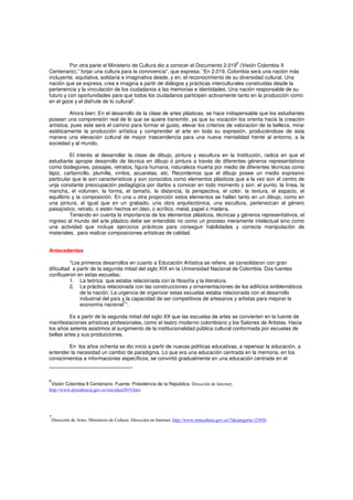 Por otra parte el Ministerio de Cultura dio a conocer el Documento 2.019
6
(Visión Colombia II
Centenario),” forjar una cultura para la convivencia”, que expresa: “En 2.019, Colombia será una nación más
incluyente, equitativa, solidaria e imaginativa desde, y en, el reconocimiento de su diversidad cultural. Una
nación que se expresa, crea e imagina a partir de diálogos y prácticas interculturales construidas desde la
pertenencia y la vinculación de los ciudadanos a las memorias e identidades. Una nación responsable de su
futuro y con oportunidades para que todos los ciudadanos participen activamente tanto en la producción como
en el goce y el disfrute de lo cultural”.
Ahora bien; En el desarrollo de la clase de artes plásticas, se hace indispensable que los estudiantes
posean una comprensión real de lo que se quiere transmitir, ya que su vocación los orienta hacia la creación
artística, pues este será el camino para formar el gusto, elevar los criterios de valoración de la belleza, mirar
estéticamente la producción artística y comprender el arte en toda su expresión, produciéndose de esta
manera una elevación cultural de mayor trascendencia para una nueva mentalidad frente al entorno, a la
sociedad y al mundo.
El interés al desarrollar la clase de dibujo, pintura y escultura en la Institución, radica en que el
estudiante apropie desarrollo de técnica en dibujo ó pintura a través de diferentes géneros representativos
como bodegones, paisajes, retratos, figura humana, naturaleza muerta por medio de diferentes técnicas como
lápiz, carboncillo, plumilla, vinilos, acuarelas, etc. Recordemos que el dibujo posee un medio expresivo
particular que le son característicos y son conocidos como elementos plásticos que a la vez son el centro de
unja constante preocupación pedagógica por darlos a conocer en todo momento y son: el punto, la línea, la
mancha, el volumen, la forma, el tamaño, la distancia, la perspectiva, el color, la textura, el espacio, el
equilibrio y la composición. En una u otra proporción estos elementos se hallan tanto en un dibujo, como en
una pintura, al igual que en un grabado, una obra arquitectónica, una escultura, pertenezcan al género
paisajístico, retrato, o estén hechos en óleo, o acrílico, metal, papel o madera.
Teniendo en cuenta la importancia de los elementos plásticos, técnicas y géneros representativos, el
ingreso al mundo del arte plástico debe ser entendido no como un proceso meramente intelectual sino como
una actividad que incluye ejercicios prácticos para conseguir habilidades y correcta manipulación de
materiales, para realizar composiciones artísticas de calidad.
Antecedentes
“Los primeros desarrollos en cuanto a Educación Artística se refiere, se consolidaron con gran
dificultad a partir de la segunda mitad del siglo XIX en la Universidad Nacional de Colombia. Dos fuentes
confluyeron en estas escuelas;
1. La teórica que estaba relacionada con la filosofía y la literatura.
2. La práctica relacionada con las construcciones y ornamentaciones de los edificios emblemáticos
de la nación. La urgencia de organizar estas escuelas estaba relacionada con el desarrollo
industrial del país y la capacidad de ser competitivos de artesanos y artistas para mejorar la
economía nacional
7
”.
Es a partir de la segunda mitad del siglo XX que las escuelas de artes se convierten en la fuente de
manifestaciones artísticas profesionales, como el teatro moderno colombiano y los Salones de Artistas. Hacia
los años setenta asistimos al surgimiento de la institucionalidad pública cultural conformada por escuelas de
bellas artes y sus producciones.
En los años ochenta se dio inicio a partir de nuevas políticas educativas, a repensar la educación, a
entender la necesidad un cambio de paradigma. Lo que era una educación centrada en la memoria, en los
conocimientos e informaciones específicos, se convirtió gradualmente en una educación centrada en el
6
Visión Colombia II Centenario. Fuente: Presidencia de la República. Dirección de Internet;
http://www.presidencia.gov.co/sne/plan2019.htm
7
Dirección de Artes. Ministerio de Cultura. Dirección en Internet; http://www.mincultura.gov.co/?idcategoria=23456
 