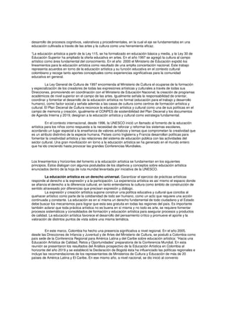 desarrollo de procesos cognitivos, valorativos y procedimentales, en la cual el eje se fundamentaba en una
educación cultivada a través de las artes y la cultura como una herramienta eficaz.
“La educación artística a partir de la Ley 115, se ha formalizado en educación básica y media, y la Ley 30 de
Educación Superior ha ampliado la oferta educativa en artes. En el año 1997 se agregó la cultura al campo
artístico como área fundamental del conocimiento. En el año 2000 el Ministerio de Educación expidió los
lineamientos para la educación artística como resultado de una amplia concertación nacional. Este trabajo
representa acuerdos en torno de la educación artística y su función educativa en el contexto cultural
colombiano y recoge tanto aportes conceptuales como experiencias significativas para la comunidad
educativa en general.
La Ley General de Cultura de 1997 encomienda al Ministerio de Cultura el ocuparse de la formación
y especialización de los creadores de todas las expresiones artísticas y culturales a través de todas sus
Direcciones, promoviendo en coordinación con el Ministerio de Educación Nacional, la creación de programas
académicos de nivel superior en el campo de las artes. Igualmente señala la responsabilidad de orientar,
coordinar y fomentar el desarrollo de la educación artística no formal (educación para el trabajo y desarrollo
humano), como factor social y señala además a las casas de cultura como centros de formación artística y
cultural. El Plan Decenal de Cultura reconoce la educación artística y cultural como una de sus políticas en el
campo de memoria y creación, igualmente el CONPES de sostenibilidad del Plan Decenal y los documentos
de Agenda Interna y 2019, designan a la educación artística y cultural como estrategia fundamental.
En el contexto internacional, desde 1996, la UNESCO inició un llamado al fomento de la educación
artística para los niños como respuesta a la necesidad de reforzar y reformar los sistemas escolares,
acordando un lugar especial a la enseñanza de valores artísticos y temas que comprometan la creatividad que
es un atributo distintivo de la especie humana. Países como Inglaterra y Francia desarrollan políticas para
fomentar la creatividad artística y las relaciones del sistema de educación pública con las actividades del
sector cultural. Una gran movilización en torno a la educación artística se ha generado en el mundo entero
que ha ido creciendo hasta provocar las grandes Conferencias Mundiales.
Los lineamientos y horizontes del fomento a la educación artística se fundamentan en los siguientes
principios. Éstos dialogan con algunos postulados de los objetivos y conceptos sobre educación artística
enunciados dentro de la hoja de ruta mundial levantada por iniciativa de la UNESCO.
La educación artística es un derecho universal. Garantizar el ejercicio de prácticas artísticas
responde al derecho a la expresión y a la participación. La experiencia artística es así mismo el espacio donde
se afianza el derecho a la diferencia cultural, en tanto entendamos la cultura como ámbito de construcción de
sentido atravesado por diferencias que precisan expresión y diálogo.
La expresión y creación artística supone construir una política educativa y cultural que conciba al
quehacer artístico como parte de la cotidianidad de todo ser humano, como un acto que requiere una acción
continuada y constante. La educación es en sí misma un derecho fundamental de todo ciudadano y el Estado
debe buscar los mecanismos para lograr que esta sea gratuita en todas las regiones del país. Es importante
también aclarar que toda práctica artística no es buena en sí misma y no todo es arte, se requiere fomentar
procesos sistemáticos y consolidados de formación y educación artística para asegurar procesos y productos
de calidad. La educación artística favorece el desarrollo del pensamiento crítico y promueve el aporte y la
valoración de distintos puntos de vista sobre una misma temática.
En este marco, Colombia ha hecho una presencia significativa a nivel regional. En el año 2005,
desde las Direcciones de Infancia y Juventud y de Artes del Ministerio de Cultura, se postuló a Colombia como
país sede de la Conferencia Regional para América Latina y del Caribe sobre educación artística: “Hacia una
Educación Artística de Calidad, Retos y Oportunidades” preparatoria de la Conferencia Mundial. En esta
reunión se presentaron los resultados del Análisis prospectivo de la Educación Artística en Colombia al
horizonte del año 2019 y se estableció la Declaración de Bogotá ésta ha influenciado las políticas regionales e
incluye las recomendaciones de los representantes de Ministerios de Cultura y Educación de más de 20
países de América Latina y El Caribe. En ese mismo año, a nivel nacional, se dio inició al convenio
 
