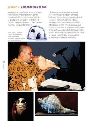 10
BLOQUEI
Lección 1 Comencemos el año
Nuevamente crearás con tus compañeros
y tu maestro el “Baúl del arte”, donde
estarán los objetos e instrumentos que
te ayudarán a expresarte con libertad.
Decide con tus compañeros cómo quieren
hacerlo y qué guardarán en él.
Para comenzar, intenta recordar qué
conocimientos y habilidades artísticas
adquiriste en cuarto grado. Por ejemplo, hoy
sabes que el arte, en cualquiera de sus
manifestaciones, siempre comunica algo.
Además descubriste, entre otras cosas, que
la escultura también es una manifestación del
arte visual; que a través de la danza y el teatro
puedes relatar historias o pensamientos, y que
la música, escuchándola o tocándola, te
acompaña en diferentes momentos.
Jorge Reyes (1952-2009)
creó su propio género
musical: el tloque
nahuaque (música corporal
con canto armónico).
AB-EDU-ART-5-P-001-043.indd 10 11/10/11 13:43
 