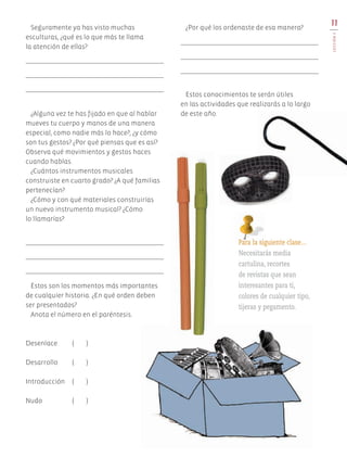 Seguramente ya has visto muchas
esculturas, ¿qué es lo que más te llama
la atención de ellas?
¿Alguna vez te has fijado en que al hablar
mueves tu cuerpo y manos de una manera
especial, como nadie más lo hace?, ¿y cómo
son tus gestos? ¿Por qué piensas que es así?
Observa qué movimientos y gestos haces
cuando hablas.
¿Cuántos instrumentos musicales
construiste en cuarto grado? ¿A qué familias
pertenecían?
¿Cómo y con qué materiales construirías
un nuevo instrumento musical? ¿Cómo
lo llamarías?
Éstos son los momentos más importantes
de cualquier historia. ¿En qué orden deben
ser presentados?
Anota el número en el paréntesis.
Desenlace	 ( )
Desarrollo	 ( )
Introducción	 ( )
Nudo	 ( )
¿Por qué los ordenaste de esa manera?
Estos conocimientos te serán útiles
en las actividades que realizarás a lo largo
de este año.
11
LECCIÓN1
Para la siguiente clase…
Necesitarás media
cartulina, recortes
de revistas que sean
interesantes para ti,
colores de cualquier tipo,
tijeras y pegamento.
AB-EDU-ART-5-P-001-043.indd 11 11/10/11 13:43
 