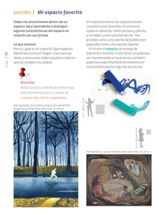 Todos nos encontramos dentro de un
espacio. Aquí aprenderás a distinguir
algunas características del espacio en
relación con sus formas.
Lo que conozco
Para ti, ¿qué es un espacio? ¿Qué espacios
diferentes conoces? Hagan una lluvia de
ideas y mencionen todos aquellos espacios
que les vengan a la cabeza.
En nuestro entorno los espacios tienen
características distintas. Encontrarás
espacios abiertos, como parques y plazas,
y cerrados, como una habitación. Tan
grandes como una cancha de futbol y tan
pequeños como una caja de zapatos.
En el arte el espacio se maneja de
diferentes maneras. Entre otras, lo podemos
ver representado en la pintura y también
podemos experimentarlo físicamente en
la arquitectura o en algunas esculturas.
12
BLOQUEI
Lección 2	 Mi espacio favorito
	
Materiales:
Media cartulina, recortes de revistas que
sean interesantes para ti, colores de
cualquier tipo, tijeras y pegamento.
Alfredo Zalce, Cuevas de Becal, óleo sobre tela, 37 x 33 cm.
Abel Quezada, El corredor solitario de Central Park
(fragmento) (1978), óleo sobre tela, 75 x 70 cm.
150cm
150cm
AB-EDU-ART-5-P-001-043.indd 12 11/10/11 13:43
 