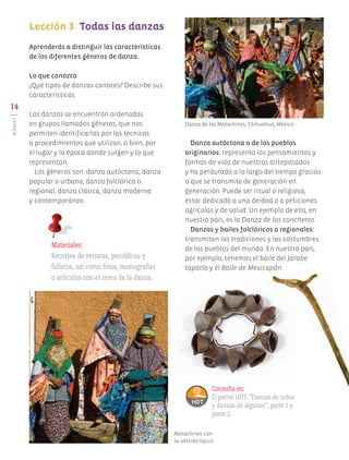 14
BLOQUEI
Aprenderás a distinguir las características
de los diferentes géneros de danza.
Lo que conozco
¿Qué tipos de danzas conoces? Describe sus
características.
Las danzas se encuentran ordenadas
en grupos llamados géneros, que nos
permiten identificarlas por las técnicas
o procedimientos que utilizan, o bien, por
el lugar y la época donde surgen y lo que
representan.
Los géneros son: danza autóctona, danza
popular o urbana, danza folclórica o
regional, danza clásica, danza moderna
y contemporánea.
Danza autóctona o de los pueblos
originarios: representa los pensamientos y
formas de vida de nuestros antepasados
y ha perdurado a lo largo del tiempo gracias
a que se transmite de generación en
generación. Puede ser ritual o religiosa,
estar dedicada a una deidad o a peticiones
agrícolas y de salud. Un ejemplo de ella, en
nuestro país, es la Danza de los concheros.
Danzas y bailes folclóricos o regionales:
transmiten las tradiciones y las costumbres
de los pueblos del mundo. En nuestro país,
por ejemplo, tenemos el baile del Jarabe
tapatío y el Baile de Mexicapán.
Lección 3	 Todas las danzas
	
Materiales:
Recortes de revistas, periódicos y
folletos, así como fotos, monografías
o artículos con el tema de la danza.
Consulta en:
El portal HDT, "Danzas de todos
y danzas de algunos", parte 1 y
parte 2.
Matachines con
su vestido típico.
Danza de los Matachines, Chihuahua, México.
AB-EDU-ART-5-P-001-043.indd 14 24/10/11 15:51
 