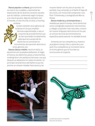 15
LECCIÓN3
Danza popular o urbana: generalmente
se crea en las ciudades y representa las
expresiones de los diversos sectores sociales
que las habitan, cambiando según la época
y se crea en grupos. Algunos ejemplos son:
el mambo, el cha-cha-chá, la salsa, el hip-hop,
etcétera.
Existen también otros géneros de
la danza en los que emplean
técnicas especializadas, o sea un
conjunto de procedimientos que
se han asimilado mundialmente
para que los cuerpos de los
bailarines se conviertan en
instrumentos de expresión dancística.
Estos géneros son:
Danza clásica o ballet: nació en Italia, se
denominó con la palabra ballaretto. Al llegar
a Francia, los diferentes pasos y movimientos
se designaron con palabras francesas. Las que
después se adoptaron en todos los países. La
principal característica del ballet es que las
piernas se colocan rotadas hacia fuera y las
mujeres bailan con los pies en puntas. Un
ejemplo, muy conocido, es el ballet El lago de
los cisnes, con música del compositor ruso
Piotr Tchaikovsky y coreografía de Marius
Petipa.
Danza moderna y contemporánea: a
medida que pasó el tiempo, tanto bailarines
como coreógrafos exploraron movimientos
y códigos corporales más naturales; crearon
así nuevos lenguajes dancísticos en los que
se utilizan técnicas de entrenamiento
específicas para expresar la realidad actual.
Comenta con tus compañeros y maestro:
¿qué género atrajo más tu atención y por
qué? ¿Tus compañeros se inclinaron hacia
el mismo género que tú? Escribe tus
conclusiones al respecto:
La bella durmiente, Compañía
Nacional de Danza.
AB-EDU-ART-5-P-001-043.indd 15 11/10/11 13:43
 