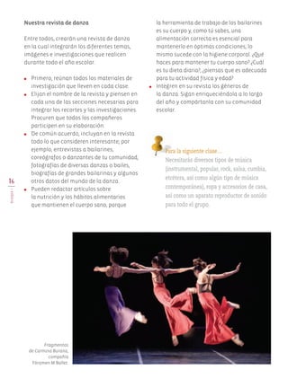 16
BLOQUEI
la herramienta de trabajo de los bailarines
es su cuerpo y, como tú sabes, una
alimentación correcta es esencial para
mantenerlo en óptimas condiciones; lo
mismo sucede con la higiene corporal. ¿Qué
haces para mantener tu cuerpo sano? ¿Cuál
es tu dieta diaria?, ¿piensas que es adecuada
para tu actividad física y edad?
●	 Integren en su revista los géneros de
la danza. Sigan enriqueciéndola a lo largo
del año y compártanla con su comunidad
escolar.
Nuestra revista de danza
Entre todos, crearán una revista de danza
en la cual integrarán los diferentes temas,
imágenes e investigaciones que realicen
durante todo el año escolar.
●	 Primero, reúnan todos los materiales de
investigación que lleven en cada clase.
●	 Elijan el nombre de la revista y piensen en
cada una de las secciones necesarias para
integrar los recortes y las investigaciones.
Procuren que todos los compañeros
participen en su elaboración.
●	 De común acuerdo, incluyan en la revista
todo lo que consideren interesante; por
ejemplo, entrevistas a bailarines,
coreógrafos o danzantes de tu comunidad;
fotografías de diversas danzas o bailes,
biografías de grandes bailarinas y algunos
otros datos del mundo de la danza.
●	 Pueden redactar artículos sobre
la nutrición y los hábitos alimentarios
que mantienen el cuerpo sano, porque
Para la siguiente clase…
Necesitarás diversos tipos de música
(instrumental, popular, rock, salsa, cumbia,
etcétera, así como algún tipo de música
contemporánea), ropa y accesorios de casa,
así como un aparato reproductor de sonido
para todo el grupo.
Fragmentos
de Carmina Burana,
compañía
Fóramen M Ballet.
AB-EDU-ART-5-P-001-043.indd 16 11/10/11 13:43
 