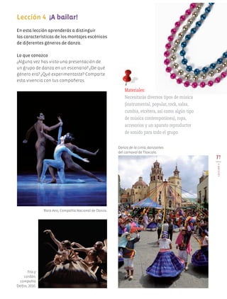 17
LECCIÓN4
En esta lección aprenderás a distinguir
las características de los montajes escénicos
de diferentes géneros de danza.
Lo que conozco
¿Alguna vez has visto una presentación de
un grupo de danza en un escenario? ¿De qué
género era? ¿Qué experimentaste? Comparte
esta vivencia con tus compañeros.
Lección 4 ¡A bailar!
Danza de la cinta, danzantes
del carnaval de Tlaxcala.
Rara Avis, Compañía Nacional de Danza.
Trío y
cordón,
compañía
Delfos, 2010.
Materiales:
Necesitarás diversos tipos de música
(instrumental, popular, rock, salsa,
cumbia, etcétera, así como algún tipo
de música contemporánea), ropa,
accesorios y un aparato reproductor
de sonido para todo el grupo.
AB-EDU-ART-5-P-001-043.indd 17 11/10/11 13:43
 