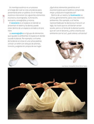 18
BLOQUEI
Un montaje escénico es un proceso
a lo largo del cual se crea una danza para
presentarla ante un público. En el montaje
escénico intervienen los siguientes elementos:
escenario, escenografía, iluminación,
vestuario, coreografías y música.
El escenario es el espacio en donde se
presentan el teatro y la danza; puede
estar dentro de un espacio cerrado o al aire
libre.
La escenografía es el grupo de elementos
que ayudan a ambientar el espacio en donde
sucede la danza. Por ejemplo, si el tema
de la danza se sitúa en una selva podrías
utilizar un telón con dibujos de plantas,
troncos y vegetación propia de ese lugar.
¿Qué otros elementos pondrías en el
escenario para que el público comprenda
mejor y disfrute el espectáculo?
Dentro de un teatro, la iluminación se
utiliza, generalmente, para crear distintos
ambientes. Por ejemplo, si el hecho
representado por la danza ocurriera en un
lago, las luces que se utilizarían serían
azules; pero si el tema de la danza tuviera
que ver con el desierto, ¿cómo crearías ese
ambiente con la luz?, ¿qué colores utilizarías?
Las horas, Compañía Tania Pérez Salas.
AB-EDU-ART-5-P-001-043.indd 18 11/10/11 13:43
 