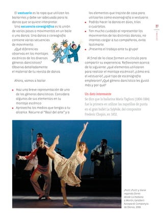 19
LECCIÓN4
El vestuario es la ropa que utilizan los
bailarines y debe ser adecuada para la
danza que se quiere interpretar.
Una secuencia coreográfica es la unión
de varios pasos o movimientos en un baile
o una danza. Una danza o coreografía
contiene varias secuencias
de movimiento.
¿Qué diferencias
observas en los montajes
escénicos de los diversos
géneros dancísticos?
Observa detalladamente
el material de tu revista de danza.
Ahora, vamos a bailar.
●	 Haz una breve representación de uno
de los géneros dancísticos. Considera
algunos de sus elementos en tu
montaje escénico.
●	 Aprovecha los medios que tengas a tu
alcance. Recurre al “Baúl del arte” y a
los elementos que trajiste de casa para
utilizarlos como escenografía o vestuario.
●	 Podrás hacer la danza en dúos, tríos
o cuartetos.
●	 Ten mucho cuidado al representar los
movimientos de las distintas danzas; no
intentes cargar a tus compañeros, evita
lastimarte.
●	 ¡Presenta el trabajo ante tu grupo!
Al final de la clase formen un círculo para
compartir su experiencia. Reflexionen acerca
de lo siguiente: ¿qué elementos utilizaron
para realizar el montaje escénico?, ¿cómo era
el vestuario?, ¿qué tipo de escenografía
emplearon? ¿Qué género dancístico les gustó
más y por qué?
Un dato interesante
Se dice que la bailarina María Taglioni (1804-1884)
fue la primera en utilizar las zapatillas de punta
en el gran ballet La Sylphide, del compositor
Frederic Chopin, en 1832.
¡Psitt! ¡Psitt! y Viene
regando flores
desde La Habana
a Morón, Gelabert-
Azzopardi Companyia
de Dansa, 2008.
AB-EDU-ART-5-P-001-043.indd 19 11/10/11 13:43
 