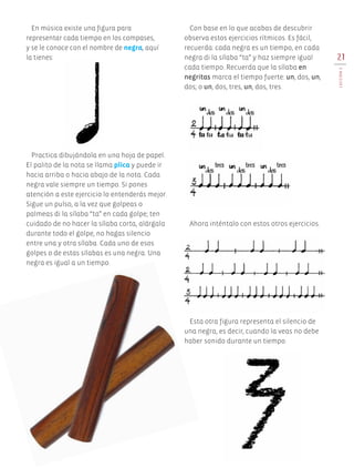 21
LECCIÓN5
Practica dibujándola en una hoja de papel.
El palito de la nota se llama plica y puede ir
hacia arriba o hacia abajo de la nota. Cada
negra vale siempre un tiempo. Si pones
atención a este ejercicio lo entenderás mejor.
Sigue un pulso, a la vez que golpeas o
palmeas di la sílaba “ta” en cada golpe; ten
cuidado de no hacer la sílaba corta, alárgala
durante todo el golpe, no hagas silencio
entre una y otra sílaba. Cada uno de esos
golpes o de estas sílabas es una negra. Una
negra es igual a un tiempo.
En música existe una figura para
representar cada tiempo en los compases,
y se le conoce con el nombre de negra, aquí
la tienes:
Con base en lo que acabas de descubrir
observa estos ejercicios rítmicos. Es fácil,
recuerda: cada negra es un tiempo, en cada
negra di la sílaba “ta” y haz siempre igual
cada tiempo. Recuerda que la sílaba en
negritas marca el tiempo fuerte: un, dos, un,
dos; o un, dos, tres, un, dos, tres.
Esta otra figura representa el silencio de
una negra, es decir, cuando la veas no debe
haber sonido durante un tiempo.
Ahora inténtalo con estos otros ejercicios.
AB-EDU-ART-5-P-001-043.indd 21 24/10/11 15:51
 
