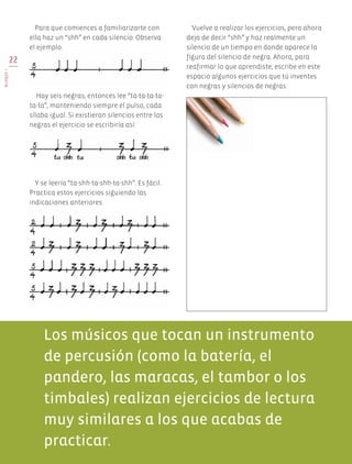 22
BLOQUEI
Y se leería “ta-shh-ta-shh-ta-shh”. Es fácil.
Practica estos ejercicios siguiendo las
indicaciones anteriores.
Hay seis negras, entonces lee “ta-ta-ta-ta-
ta-ta”, manteniendo siempre el pulso, cada
sílaba igual. Si existieran silencios entre las
negras el ejercicio se escribiría así:
Vuelve a realizar los ejercicios, pero ahora
deja de decir “shh” y haz realmente un
silencio de un tiempo en donde aparece la
figura del silencio de negra. Ahora, para
reafirmar lo que aprendiste, escribe en este
espacio algunos ejercicios que tú inventes
con negras y silencios de negras.
Para que comiences a familiarizarte con
ella haz un “shh” en cada silencio. Observa
el ejemplo.
Los músicos que tocan un instrumento
de percusión (como la batería, el
pandero, las maracas, el tambor o los
timbales) realizan ejercicios de lectura
muy similares a los que acabas de
practicar.
AB-EDU-ART-5-P-001-043.indd 22 11/10/11 13:43
 