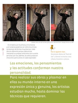 24
BLOQUEI
En el teatro y en la pintura, en la música
y en la danza podemos ver cómo los artistas
se expresan de formas muy diversas. Cada
obra es diferente porque cada artista
interpreta sus propias emociones con su estilo
personal; por eso, además, las obras producen
emociones particulares en cada espectador.
Para la siguiente clase…
Necesitarás objetos del “Baúl del
arte” y diversos accesorios como
collares, brazaletes o plumas.
Las emociones, los pensamientos
y las actitudes conforman nuestra
personalidad.
Para realizar sus obras y plasmar en
ellas su mundo interno en una
expresión única y genuina, los artistas
estudian mucho, hasta dominar las
técnicas que requieren.
Cállate, dirección de Cal McCrystal; actriz: Adriana Duch. Xalapa, Veracruz, 2007.
AB-EDU-ART-5-P-001-043.indd 24 24/10/11 15:51
 