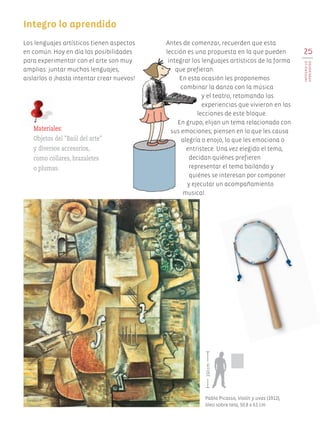 25
INTEGROLO
APRENDIDO
Antes de comenzar, recuerden que esta
lección es una propuesta en la que pueden
integrar los lenguajes artísticos de la forma
que prefieran.
En esta ocasión les proponemos
combinar la danza con la música
y el teatro, retomando las
experiencias que vivieron en las
lecciones de este bloque.
En grupo, elijan un tema relacionado con
sus emociones; piensen en lo que les causa
alegría o enojo, lo que les emociona o
entristece. Una vez elegido el tema,
decidan quiénes prefieren
representar el tema bailando y
quiénes se interesan por componer
y ejecutar un acompañamiento
musical.
Integro lo aprendido
Materiales:
Objetos del "Baúl del arte"
y diversos accesorios,
como collares, brazaletes
o plumas.
Los lenguajes artísticos tienen aspectos
en común. Hoy en día las posibilidades
para experimentar con el arte son muy
amplias: juntar muchos lenguajes,
aislarlos o ¡hasta intentar crear nuevos!
Pablo Picasso, Violín y uvas (1912),
óleo sobre tela, 50.8 x 61 cm.
150cm
AB-EDU-ART-5-P-001-043.indd 25 11/10/11 13:44
 
