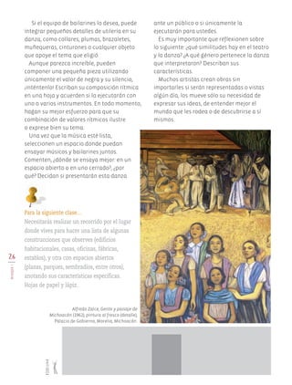 26
BLOQUEI
Si el equipo de bailarines lo desea, puede
integrar pequeños detalles de utilería en su
danza, como collares, plumas, brazaletes,
muñequeras, cinturones o cualquier objeto
que apoye el tema que eligió.
Aunque parezca increíble, pueden
componer una pequeña pieza utilizando
únicamente el valor de negra y su silencio,
¡inténtenlo! Escriban su composición rítmica
en una hoja y acuerden si la ejecutarán con
uno o varios instrumentos. En todo momento,
hagan su mejor esfuerzo para que su
combinación de valores rítmicos ilustre
o exprese bien su tema.
Una vez que la música esté lista,
seleccionen un espacio donde puedan
ensayar músicos y bailarines juntos.
Comenten, ¿dónde se ensaya mejor: en un
espacio abierto o en uno cerrado?, ¿por
qué? Decidan si presentarán esta danza
ante un público o si únicamente la
ejecutarán para ustedes.
Es muy importante que reflexionen sobre
lo siguiente: ¿qué similitudes hay en el teatro
y la danza? ¿A qué género pertenece la danza
que interpretaron? Describan sus
características.
Muchos artistas crean obras sin
importarles si serán representadas o vistas
algún día, los mueve sólo su necesidad de
expresar sus ideas, de entender mejor el
mundo que les rodea o de descubrirse a sí
mismos.
Para la siguiente clase…
Necesitarás realizar un recorrido por el lugar
donde vives para hacer una lista de algunas
construcciones que observes (edificios
habitacionales, casas, oficinas, fábricas,
establos), y otra con espacios abiertos
(plazas, parques, sembradíos, entre otros),
anotando sus características específicas.
Hojas de papel y lápiz.
Alfredo Zalce, Gente y paisaje de
Michoacán (1962), pintura al fresco (detalle),
Palacio de Gobierno, Morelia, Michoacán.
150cm
AB-EDU-ART-5-P-001-043.indd 26 24/10/11 15:51
 