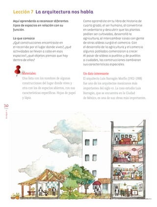 30
BLOQUEII
Lección 7 La arquitectura nos habla
	
Aquí aprenderás a reconocer diferentes
tipos de espacios en relación con su
función.
Lo que conozco
¿Qué construcciones encontraste en
el recorrido por el lugar donde vives?, ¿qué
actividades se llevan a cabo en esos
espacios?, ¿qué objetos piensas que hay
dentro de ellos?
Como aprendiste en tu libro de Historia de
cuarto grado, el ser humano, al convertirse
en sedentario y descubrir que las plantas
podían ser cultivadas, desarrolló la
agricultura; al intercambiar cosas con gente
de otras aldeas surgió el comercio. Con
el desarrollo de la agricultura y el comercio
algunos poblados comenzaron a crecer.
Al pasar de aldeas a pueblos y de pueblos
a ciudades, las construcciones cambiaron
sus características espaciales.
Materiales:
Una lista con los nombres de algunas
construcciones del lugar donde vives y
otra con los de espacios abiertos, con sus
características específicas. Hojas de papel
y lápiz.
Un dato interesante
El arquitecto Luis Barragán Morfín (1902-1988)
fue uno de los arquitectos mexicanos más
importantes del siglo xx. La casa estudio Luis
Barragán, que se encuentra en la Ciudad
de México, es una de sus obras más importantes.
AB-EDU-ART-5-P-001-043.indd 30 11/10/11 13:44
 