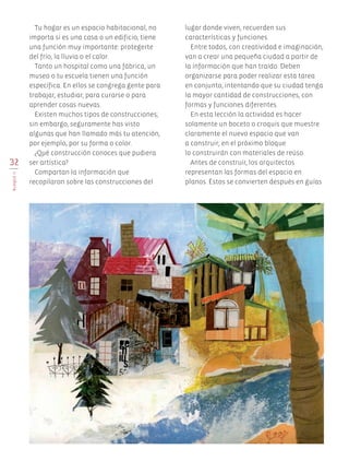 32
BLOQUEII
Tu hogar es un espacio habitacional, no
importa si es una casa o un edificio, tiene
una función muy importante: protegerte
del frío, la lluvia o el calor.
Tanto un hospital como una fábrica, un
museo o tu escuela tienen una función
específica. En ellos se congrega gente para
trabajar, estudiar, para curarse o para
aprender cosas nuevas.
Existen muchos tipos de construcciones;
sin embargo, seguramente has visto
algunas que han llamado más tu atención,
por ejemplo, por su forma o color.
¿Qué construcción conoces que pudiera
ser artística?
Compartan la información que
recopilaron sobre las construcciones del
lugar donde viven, recuerden sus
características y funciones.
Entre todos, con creatividad e imaginación,
van a crear una pequeña ciudad a partir de
la información que han traído. Deben
organizarse para poder realizar esta tarea
en conjunto, intentando que su ciudad tenga
la mayor cantidad de construcciones, con
formas y funciones diferentes.
En esta lección la actividad es hacer
solamente un boceto o croquis que muestre
claramente el nuevo espacio que van
a construir; en el próximo bloque
lo construirán con materiales de reúso.
Antes de construir, los arquitectos
representan las formas del espacio en
planos. Éstos se convierten después en guías
AB-EDU-ART-5-P-001-043.indd 32 11/10/11 13:44
 