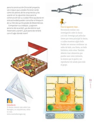 33
LECCIÓN7
para la construcción física del proyecto.
Los croquis que ustedes hicieron serán
como los planos de los arquitectos y los
usarán en la siguiente clase para la
construcción de su ciudad. Para ayudarse en
esta actividad pueden consultar el bloque II
de su libro de quinto grado de Matemáticas.
Compartan sus trabajos. ¿Lograron
ponerse de acuerdo?, ¿ya decidieron qué
materiales usarán?, ¿qué parecido tendrá
con el lugar donde viven?
Para la siguiente clase…
Necesitarás realizar una
investigación sobre la danza
y el cine. Investiga qué películas
tienen por tema principal la danza,
o cuáles muestran algún baile.
Pueden ser escenas cotidianas: un
salón de baile, una fiesta, un baile
folclórico, entre otras. También
deberás traer elementos que
puedas usar como vestuario,
la música que te guste y un
reproductor de sonido para todo
el grupo.
Consulta en:
Si deseas conocer más sobre Luis
Barragán y su arquitectura, visita
su casa:
www.casaluisbarragan.org
AB-EDU-ART-5-P-001-043.indd 33 11/10/11 13:44
 