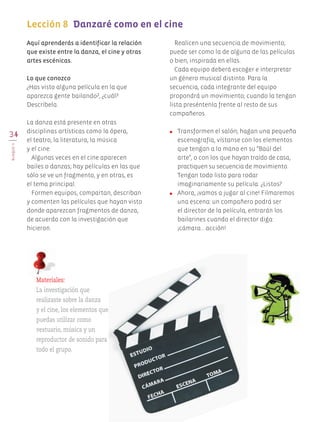 34
BLOQUEII
Lección 8		Danzaré como en el cine
	
Aquí aprenderás a identificar la relación
que existe entre la danza, el cine y otras
artes escénicas.
Lo que conozco
¿Has visto alguna película en la que
aparezca gente bailando?, ¿cuál?
Descríbela.
La danza está presente en otras
disciplinas artísticas como la ópera,
el teatro, la literatura, la música
y el cine.
Algunas veces en el cine aparecen
bailes o danzas; hay películas en las que
sólo se ve un fragmento, y en otras, es
el tema principal.
Formen equipos, compartan, describan
y comenten las películas que hayan visto
donde aparezcan fragmentos de danza,
de acuerdo con la investigación que
hicieron.
Realicen una secuencia de movimiento;
puede ser como la de alguna de las películas
o bien, inspirada en ellas.
Cada equipo deberá escoger e interpretar
un género musical distinto. Para la
secuencia, cada integrante del equipo
propondrá un movimiento; cuando la tengan
lista preséntenla frente al resto de sus
compañeros.
●	 Transformen el salón; hagan una pequeña
escenografía, vístanse con los elementos
que tengan a la mano en su "Baúl del
arte", o con los que hayan traído de casa,
practiquen su secuencia de movimiento.
Tengan todo listo para rodar
imaginariamente su película. ¿Listos?
●	 Ahora, ¡vamos a jugar al cine! Filmaremos
una escena: un compañero podrá ser
el director de la película, entrarán los
bailarines cuando el director diga:
¡cámara… acción!
Materiales:
La investigación que
realizaste sobre la danza
y el cine, los elementos que
puedas utilizar como
vestuario, música y un
reproductor de sonido para
todo el grupo.
AB-EDU-ART-5-P-001-043.indd 34 11/10/11 13:44
 