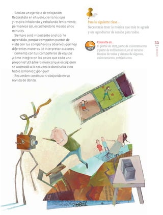 Realiza un ejercicio de relajación.
Recuéstate en el suelo, cierra los ojos
y respira inhalando y exhalando lentamente,
permanece así, escuchando la música unos
minutos.
Siempre será importante analizar lo
aprendido, porque compartes puntos de
vista con tus compañeros y observas que hay
diferentes maneras de interpretar acciones.
Comenta con tus compañeros de equipo:
¿cómo integraron los pasos que cada uno
proponía? ¿El género musical que escogieron
se acomodó a la secuencia dancística o no
había armonía?, ¿por qué?
Recuerden continuar trabajando en su
revista de danza.
Para la siguiente clase…
Necesitarás traer la música que más te agrade
y un reproductor de sonido para todos.
35
LECCIÓN8
Consulta en...
El portal de HDT, parte de calentamiento
y parte de enfriamiento, en el recurso
Danzas de todos y danzas de algunos,
calentamiento, enfriamiento.
AB-EDU-ART-5-P-001-043.indd 35 11/10/11 13:44
 