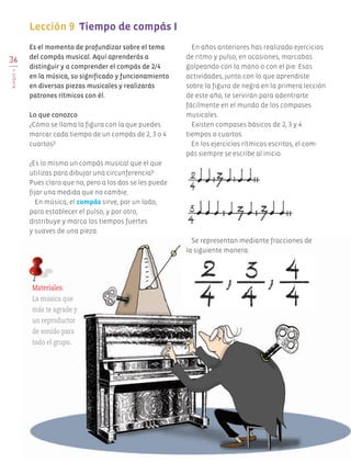 36
BLOQUEII
Es el momento de profundizar sobre el tema
del compás musical. Aquí aprenderás a
distinguir y a comprender el compás de 2/4
en la música, su significado y funcionamiento
en diversas piezas musicales y realizarás
patrones rítmicos con él.
Lo que conozco
¿Cómo se llama la figura con la que puedes
marcar cada tiempo de un compás de 2, 3 o 4
cuartos?
¿Es lo mismo un compás musical que el que
utilizas para dibujar una circunferencia?
Pues claro que no, pero a los dos se les puede
fijar una medida que no cambie.
En música, el compás sirve, por un lado,
para establecer el pulso, y por otro,
distribuye y marca los tiempos fuertes
y suaves de una pieza.
En años anteriores has realizado ejercicios
de ritmo y pulso; en ocasiones, marcabas
golpeando con la mano o con el pie. Esas
actividades, junto con lo que aprendiste
sobre la figura de negra en la primera lección
de este año, te servirán para adentrarte
fácilmente en el mundo de los compases
musicales.
Existen compases básicos de 2, 3 y 4
tiempos o cuartos.
En los ejercicios rítmicos escritos, el com-
pás siempre se escribe al inicio.
Lección 9 Tiempo de compás I
Materiales:
La música que
más te agrade y
un reproductor
de sonido para
todo el grupo.
Se representan mediante fracciones de
la siguiente manera:
AB-EDU-ART-5-P-001-043.indd 36 24/10/11 15:51
 