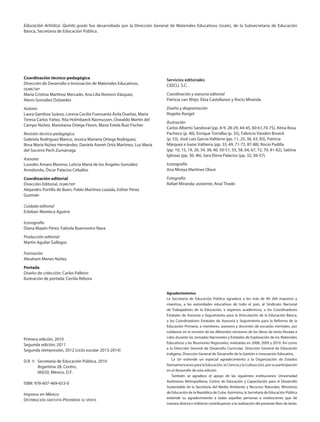 Educación Artística. Quinto grado fue desarrollado por la Dirección General de Materiales Educativos (dgme), de la Subsecretaría de Educación
Básica, Secretaría de Educación Pública.
Coordinación técnico-pedagógica
Dirección de Desarrollo e Innovación de Materiales Educativos,
dgme/sep
María Cristina Martínez Mercado, Ana Lilia Romero Vázquez,
Alexis González Dulzaides
Autores
Laura Gamboa Suárez, Lorena Cecilia Fuensanta Ávila Dueñas, María
Teresa Carlos Yañez, Rita Holmbaeck Rasmussen, Oswaldo Martín del
Campo Núñez, Marxitania Ortega Flores, María Estela Ruiz Fischer
Revisión técnico-pedagógica
Gabriela Rodríguez Blanco, Jessica Mariana Ortega Rodríguez,
Rosa María Núñez Hernández, Daniela Aseret Ortiz Martinez, Luz María
del Socorro Pech Zumárraga
Asesores
Lourdes Amaro Moreno, Leticia María de los Ángeles González
Arredondo, Óscar Palacios Ceballos
Coordinación editorial
Dirección Editorial, dgme/sep
Alejandro Portilla de Buen, Pablo Martínez Lozada, Esther Pérez
Guzmán
Cuidado editorial
Esteban Manteca Aguirre
Iconografía
Diana Mayén Pérez, Fabiola Buenrostro Nava
Producción editorial
Martín Aguilar Gallegos
Formación
Abraham Menes Núñez
Portada
Diseño de colección: Carlos Palleiro
Ilustración de portada: Cecilia Rébora
Primera edición, 2010
Segunda edición, 2011
Segunda reimpresión, 2012 (ciclo escolar 2013-2014)
D.R. ©	 Secretaría de Educación Pública, 2010
	 Argentina 28, Centro,
	 06020, México, D.F.
ISBN: 978-607-469-653-0
Impreso en México
Distribución gratuita-Prohibida su venta
Servicios editoriales
CIDCLI, S.C.
Coordinación y asesoría editorial
Patricia van Rhijn, Elisa Castellanos y Rocío Miranda
Diseño y diagramación
Rogelio Rangel
Ilustración
Carlos Alberto Sandoval (pp. 8-9, 28-29, 44-45, 60-61,74-75), Alma Rosa
Pacheco (p. 40), Enrique Torralba (p. 35), Fabricio Vanden Broeck
(p. 53), José Luis García Valtierra (pp. 11, 25, 36, 63, 83), Patricia
Márquez e Isaías Valtierra (pp. 33, 49, 71-72, 87-88), Rocío Padilla
(pp. 10, 15, 19, 20, 34, 38, 40, 50-51, 55, 58, 64, 67, 72, 79, 81-82), Sabina
Iglesias (pp. 30, 46), Sara Elena Palacios (pp. 32, 56-57).
Iconografía
Ana Mireya Martínez Olave
Fotografía
Rafael Miranda; asistente, Anaí Tirado
Agradecimientos
La Secretaría de Educación Pública agradece a los más de 40 284 maestros y
maestras, a las autoridades educativas de todo el país, al Sindicato Nacional
de Trabajadores de la Educación, a expertos académicos, a los Coordinadores
Estatales de Asesoría y Seguimiento para la Articulación de la Educación Básica,
a los Coordinadores Estatales de Asesoría y Seguimiento para la Reforma de la
Educación Primaria, a monitores, asesores y docentes de escuelas normales, por
colaborar en la revisión de las diferentes versiones de los libros de texto llevada a
cabo durante las Jornadas Nacionales y Estatales de Exploración de los Materiales
Educativos y las Reuniones Regionales, realizadas en 2008, 2009 y 2010. Así como
a la Dirección General de Desarrollo Curricular, Dirección General de Educación
Indígena, Dirección General de Desarrollo de la Gestión e Innovación Educativa.
La sep extiende un especial agradecimiento a la Organización de Estados
Iberoamericanos para la Educación, la Ciencia y la Cultura (oei), por su participación
en el desarrollo de esta edición.
También se agradece el apoyo de las siguientes instituciones: Universidad
Autónoma Metropolitana, Centro de Educación y Capacitación para el Desarrollo
Sustentable de la Secretaría del Medio Ambiente y Recursos Naturales, Ministerio
de Educación de la República de Cuba. Asimismo, la Secretaría de Educación Pública
extiende su agradecimiento a todas aquellas personas e instituciones que de
manera directa e indirecta contribuyeron a la realización del presente libro de texto.
AB-EDU-ART-5-LEGAL.indd 2 28/09/12 12:43
 