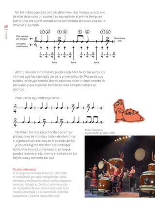 38
BLOQUEII
Terminen la clase escuchando diferentes
grabaciones de música y traten de identificar
si algunas están escritas en el compás de 4/4.
¿Conoces alguna marcha? Recuerda que
la marcha es una forma musical en la que
puedes reconocer fácilmente el compás de 2/4.
Reflexiona y comenta por qué.
Ahora, con esta información, puedes entender mejor los ejercicios
rítmicos que has realizado desde la primera lección. Recuerda que
puedes leerlos golpeando, dando aplausos o con un instrumento de
percusión y que el primer tiempo de cada compás siempre se
acentúa.
Un 2/4 indica que cada compás debe tener dos tiempos y cada uno
de ellos debe valer un cuarto o su equivalente; el primer tiempo es
fuerte. Una vez que el compás se ha completado se coloca una barra.
Observa el ejemplo.
Taiko, Compañía
Gocoo+GoRo, de Japón, 2005.
Un dato interesante
El duranguense Silvestre Revueltas (1899-1940)
es considerado por varios compositores, instru-
mentistas y melómanos como el mejor compositor
mexicano del siglo xx, debido al poderoso carác-
ter nacionalista de sus creaciones (La noche de los
mayas o Sensemayá) y a la maestría de su técnica
compositiva. ¿Conoces alguna obra suya?
Practica los siguientes ejercicios:
AB-EDU-ART-5-P-001-043.indd 38 11/10/11 13:44
 