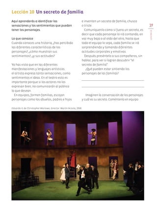 39
LECCIÓN10
Lección 10	Un secreto de familia
	
Aquí aprenderás a identificar las
sensaciones y los sentimientos que pueden
tener los personajes.
Lo que conozco
Cuando conoces una historia, ¿has percibido
las diferentes características de los
personajes?, ¿cómo muestran sus
sentimientos?, ¿y sus actitudes?
Ya has visto que en las diferentes
manifestaciones y lenguajes artísticos
el artista expresa tanto sensaciones, como
sentimientos e ideas. En el teatro esto es
importante porque si los actores no los
expresan bien, no comunicarán al público
lo que desean.
En equipos, formen familias, escojan
personajes como los abuelos, padres e hijos
e inventen un secreto de familia, chusco
o triste.
Comuníquenlo como si fuera un secreto, es
decir que cada personaje lo irá contando, en
voz muy baja o al oído del otro, hasta que
todo el equipo lo sepa, cada familia se irá
sorprendiendo y tomando diferentes
actitudes corporales y emotivas.
Después preséntelo a sus compañeros, sin
hablar, para ver si logran descubrir “el
secreto de familia”.
¿Qué pueden estar sintiendo los
personajes de las familias?
Imaginen la conversación de los personajes
y cuál es su secreto. Coméntenlo en equipo.
Eduardo II, de Christopher Marlowe, director: Martín Acosta, 2008.
AB-EDU-ART-5-P-001-043.indd 39 11/10/11 13:44
 