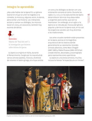 41
INTEGROLO
ARENDIDO
Integro lo aprendido
¿Has oído hablar de la ópera? Es un género
teatral en el que se unen la tragedia o la
comedia, la música y, algunas veces, la danza,
para contar una historia. Los intérpretes
actúan y cantan sus diálogos, los músicos
tocan en vivo y, en ocasiones, también hay
escenas de danza.
Materiales:
Objetos del “Baúl del arte” y
la investigación que hicieron
sobre telones de óperas.
un coro y los diálogos se decían con una
entonación cercana al canto. Durante los
siglos xvii, xviii y xix los ejecutantes de ópera
desarrollaron técnicas muy depuradas
y exigentes para cantar, que aún se
mantienen. Sin embargo, en el siglo xx la
ópera se ve influida por música del género
popular y deriva en la ópera-rock, en la cual
las exigencias vocales son muy distintas
a las tradicionales.
Las artes visuales también están presentes
en la ópera, piensa en la magnífica
arquitectura de los teatros donde
generalmente se representa. Grandes
artistas plásticos, como Marc Chagall
(1887-1985) y Pablo Picasso (1881-1973) han
creado telones, decorados y escenografía
para representaciones operísticas.
La ópera es una fiesta artística, muchos
incluso la llaman “el espectáculo sin límites”.
La ópera se originó en Italia, durante
el Renacimiento. Surgió por la inquietud de
varios artistas (poetas, músicos, etcétera)
de retomar el teatro griego, en el que existía
El gato con botas, Orquesta Sinfónica de la Universidad de Guanajuato, 2005.
AB-EDU-ART-5-P-001-043.indd 41 11/10/11 13:44
 