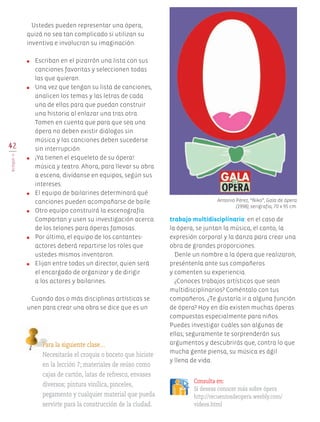 42
BLOQUEII
Ustedes pueden representar una ópera,
quizá no sea tan complicado si utilizan su
inventiva e involucran su imaginación.
●	 Escriban en el pizarrón una lista con sus
canciones favoritas y seleccionen todas
las que quieran.
●	 Una vez que tengan su lista de canciones,
analicen los temas y las letras de cada
una de ellas para que puedan construir
una historia al enlazar una tras otra.
Tomen en cuenta que para que sea una
ópera no deben existir diálogos sin
música y las canciones deben sucederse
sin interrupción.
●	 ¡Ya tienen el esqueleto de su ópera!:
música y teatro. Ahora, para llevar su obra
a escena, divídanse en equipos, según sus
intereses.
●	 El equipo de bailarines determinará qué
canciones pueden acompañarse de baile.
●	 Otro equipo construirá la escenografía.
Compartan y usen su investigación acerca
de los telones para óperas famosas.
●	 Por último, el equipo de los cantantes-
actores deberá repartirse los roles que
ustedes mismos inventaron.
●	 Elijan entre todos un director, quien será
el encargado de organizar y de dirigir
a los actores y bailarines.
Cuando dos o más disciplinas artísticas se
unen para crear una obra se dice que es un
Para la siguiente clase…
Necesitarás el croquis o boceto que hiciste
en la lección 7; materiales de reúso como
cajas de cartón, latas de refresco, envases
diversos; pintura vinílica, pinceles,
pegamento y cualquier material que pueda
servirte para la construcción de la ciudad.
Consulta en:
Si deseas conocer más sobre ópera
http://recuentosdeopera.weebly.com/
videos.html
trabajo multidisciplinario: en el caso de
la ópera, se juntan la música, el canto, la
expresión corporal y la danza para crear una
obra de grandes proporciones.
Denle un nombre a la ópera que realizaron,
preséntenla ante sus compañeros
y comenten su experiencia.
¿Conoces trabajos artísticos que sean
multidisciplinarios? Coméntalo con tus
compañeros. ¿Te gustaría ir a alguna función
de ópera? Hoy en día existen muchas óperas
compuestas especialmente para niños.
Puedes investigar cuáles son algunas de
ellas; seguramente te sorprenderán sus
argumentos y descubrirás que, contra lo que
mucha gente piensa, su música es ágil
y llena de vida.
Antonio Pérez, “Ñiko”, Gala de ópera
(1998), serigrafía, 70 x 95 cm.
AB-EDU-ART-5-P-001-043.indd 42 11/10/11 13:44
 