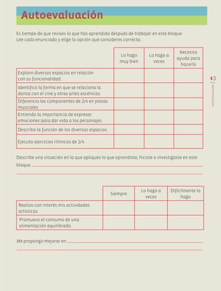 Es tiempo de que revises lo que has aprendido después de trabajar en este bloque.
Lee cada enunciado y elige la opción que consideres correcta.
43
AUTOEVALUACIÓN
Autoevaluación
Lo hago
muy bien
Lo hago a
veces
Necesito
ayuda para
hacerlo
Exploro diversos espacios en relación
con su funcionalidad.
Identifico la forma en que se relaciona la
danza con el cine y otras artes escénicas.
Diferencio los componentes de 2/4 en piezas
musicales.
Entiendo la importancia de expresar
emociones para dar vida a los personajes.
Describo la función de los diversos espacios.
Ejecuto ejercicios rítmicos de 2/4.
Describe una situación en la que apliques lo que aprendiste, hiciste o investigaste en este
bloque.
Me propongo mejorar en:
Siempre
Lo hago a
veces
Difícilmente lo
hago
Realizo con interés mis actividades
artísticas.
Promuevo el consumo de una
alimentación equilibrada.
AB-EDU-ART-5-P-001-043.indd 43 11/10/11 13:44
 