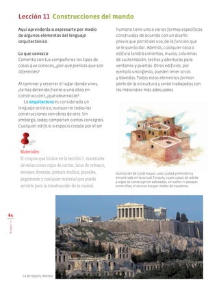 Aquí aprenderás a expresarte por medio
de algunos elementos del lenguaje
arquitectónico.
Lo que conozco
Comenta con tus compañeros los tipos de
casas que conoces, ¿por qué piensas que son
diferentes?
Al caminar y recorrer el lugar donde vives,
¿te has detenido frente a una obra en
construcción?, ¿qué observaste?
La arquitectura es considerada un
lenguaje artístico, aunque no todas las
construcciones son obras de arte. Sin
embargo, todas comparten ciertos conceptos.
Cualquier edificio o espacio creado por el ser
humano tiene una o varias formas específicas
construidas de acuerdo con un diseño
previo que partió del uso, de la función que
se le quería dar. Además, cualquier casa o
edificio tendrá cimientos, muros, columnas
de sustentación, techos y aberturas para
ventanas y puertas. Otros edificios, por
ejemplo una iglesia, pueden tener arcos
y bóvedas. Todos estos elementos forman
parte de la estructura y serán trabajados con
los materiales más adecuados.
46
BLOQUEIII
Lección 11 Construcciones del mundo
Materiales:
El croquis que hiciste en la lección 7, materiales
de reúso como cajas de cartón, latas de refresco,
envases diversos, pintura vinílica, pinceles,
pegamento y cualquier material que pueda
servirte para la construcción de la ciudad.
Ilustración de Catal Huyuc, una ciudad prehistórica
encontrada en la actual Turquía, cuyas casas de adobe
y vigas se construyeron adosadas, sin calles ni pasajes
entre ellas, el acceso era por medio de escaleras.
La Acrópolis, Atenas.
AB-EDU-ART-5-P-044-096.indd 46 24/10/11 15:52
 